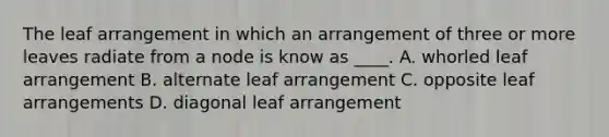 The leaf arrangement in which an arrangement of three or more leaves radiate from a node is know as ____. A. whorled leaf arrangement B. alternate leaf arrangement C. opposite leaf arrangements D. diagonal leaf arrangement