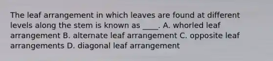 The leaf arrangement in which leaves are found at different levels along the stem is known as ____. A. whorled leaf arrangement B. alternate leaf arrangement C. opposite leaf arrangements D. diagonal leaf arrangement