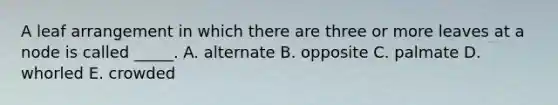 A leaf arrangement in which there are three or more leaves at a node is called _____. A. alternate B. opposite C. palmate D. whorled E. crowded