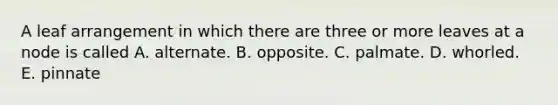 A leaf arrangement in which there are three or more leaves at a node is called A. alternate. B. opposite. C. palmate. D. whorled. E. pinnate