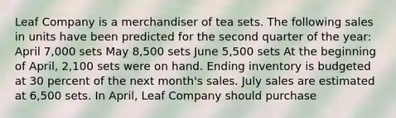 Leaf Company is a merchandiser of tea sets. The following sales in units have been predicted for the second quarter of the year: April 7,000 sets May 8,500 sets June 5,500 sets At the beginning of April, 2,100 sets were on hand. Ending inventory is budgeted at 30 percent of the next month's sales. July sales are estimated at 6,500 sets. In April, Leaf Company should purchase