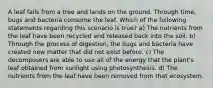 A leaf falls from a tree and lands on the ground. Through time, bugs and bacteria consume the leaf. Which of the following statements regarding this scenario is true? a) The nutrients from the leaf have been recycled and released back into the soil. b) Through the process of digestion, the bugs and bacteria have created new matter that did not exist before. c) The decomposers are able to use all of the energy that the plant's leaf obtained from sunlight using photosynthesis. d) The nutrients from the leaf have been removed from that ecosystem.