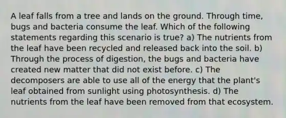 A leaf falls from a tree and lands on the ground. Through time, bugs and bacteria consume the leaf. Which of the following statements regarding this scenario is true? a) The nutrients from the leaf have been recycled and released back into the soil. b) Through the process of digestion, the bugs and bacteria have created new matter that did not exist before. c) The decomposers are able to use all of the energy that the plant's leaf obtained from sunlight using photosynthesis. d) The nutrients from the leaf have been removed from that ecosystem.