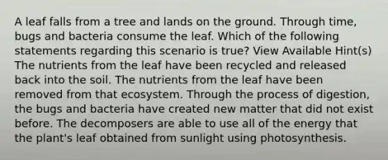 A leaf falls from a tree and lands on the ground. Through time, bugs and bacteria consume the leaf. Which of the following statements regarding this scenario is true? View Available Hint(s) The nutrients from the leaf have been recycled and released back into the soil. The nutrients from the leaf have been removed from that ecosystem. Through the process of digestion, the bugs and bacteria have created new matter that did not exist before. The decomposers are able to use all of the energy that the plant's leaf obtained from sunlight using photosynthesis.