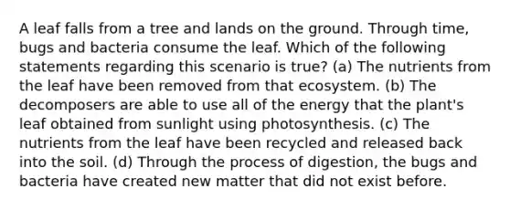 A leaf falls from a tree and lands on the ground. Through time, bugs and bacteria consume the leaf. Which of the following statements regarding this scenario is true? (a) The nutrients from the leaf have been removed from that ecosystem. (b) The decomposers are able to use all of the energy that the plant's leaf obtained from sunlight using photosynthesis. (c) The nutrients from the leaf have been recycled and released back into the soil. (d) Through the process of digestion, the bugs and bacteria have created new matter that did not exist before.