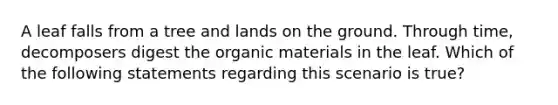 A leaf falls from a tree and lands on the ground. Through time, decomposers digest the organic materials in the leaf. Which of the following statements regarding this scenario is true?