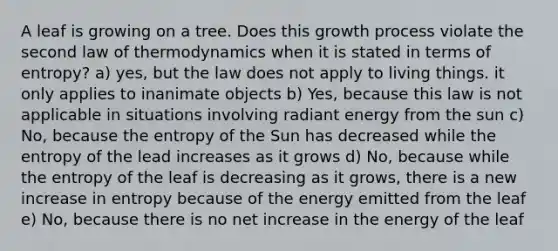 A leaf is growing on a tree. Does this growth process violate the second law of thermodynamics when it is stated in terms of entropy? a) yes, but the law does not apply to living things. it only applies to inanimate objects b) Yes, because this law is not applicable in situations involving radiant energy from the sun c) No, because the entropy of the Sun has decreased while the entropy of the lead increases as it grows d) No, because while the entropy of the leaf is decreasing as it grows, there is a new increase in entropy because of the energy emitted from the leaf e) No, because there is no net increase in the energy of the leaf