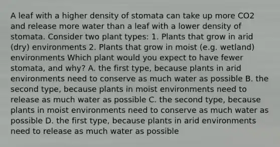 A leaf with a higher density of stomata can take up more CO2 and release more water than a leaf with a lower density of stomata. Consider two plant types: 1. Plants that grow in arid (dry) environments 2. Plants that grow in moist (e.g. wetland) environments Which plant would you expect to have fewer stomata, and why? A. the first type, because plants in arid environments need to conserve as much water as possible B. the second type, because plants in moist environments need to release as much water as possible C. the second type, because plants in moist environments need to conserve as much water as possible D. the first type, because plants in arid environments need to release as much water as possible