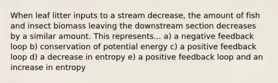 When leaf litter inputs to a stream decrease, the amount of fish and insect biomass leaving the downstream section decreases by a similar amount. This represents... a) a negative feedback loop b) conservation of potential energy c) a positive feedback loop d) a decrease in entropy e) a positive feedback loop and an increase in entropy