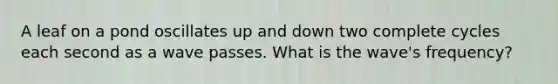 A leaf on a pond oscillates up and down two complete cycles each second as a wave passes. What is the wave's frequency?