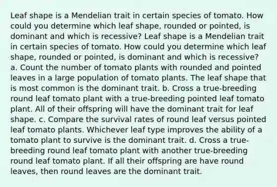 Leaf shape is a Mendelian trait in certain species of tomato. How could you determine which leaf shape, rounded or pointed, is dominant and which is recessive? Leaf shape is a Mendelian trait in certain species of tomato. How could you determine which leaf shape, rounded or pointed, is dominant and which is recessive? a. Count the number of tomato plants with rounded and pointed leaves in a large population of tomato plants. The leaf shape that is most common is the dominant trait. b. Cross a true-breeding round leaf tomato plant with a true-breeding pointed leaf tomato plant. All of their offspring will have the dominant trait for leaf shape. c. Compare the survival rates of round leaf versus pointed leaf tomato plants. Whichever leaf type improves the ability of a tomato plant to survive is the dominant trait. d. Cross a true-breeding round leaf tomato plant with another true-breeding round leaf tomato plant. If all their offspring are have round leaves, then round leaves are the dominant trait.