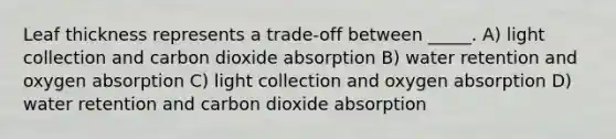 Leaf thickness represents a trade-off between _____. A) light collection and carbon dioxide absorption B) water retention and oxygen absorption C) light collection and oxygen absorption D) water retention and carbon dioxide absorption