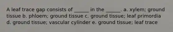 A leaf trace gap consists of ______ in the ______. a. xylem; <a href='https://www.questionai.com/knowledge/kb0kKBaH0H-ground-tissue' class='anchor-knowledge'>ground tissue</a> b. phloem; ground tissue c. ground tissue; leaf primordia d. ground tissue; vascular cylinder e. ground tissue; leaf trace