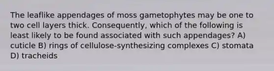 The leaflike appendages of moss gametophytes may be one to two cell layers thick. Consequently, which of the following is least likely to be found associated with such appendages? A) cuticle B) rings of cellulose-synthesizing complexes C) stomata D) tracheids