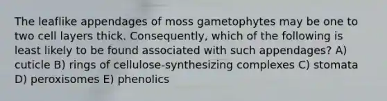 The leaflike appendages of moss gametophytes may be one to two cell layers thick. Consequently, which of the following is least likely to be found associated with such appendages? A) cuticle B) rings of cellulose-synthesizing complexes C) stomata D) peroxisomes E) phenolics