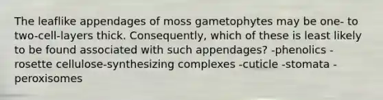 The leaflike appendages of moss gametophytes may be one- to two-cell-layers thick. Consequently, which of these is least likely to be found associated with such appendages? -phenolics -rosette cellulose-synthesizing complexes -cuticle -stomata -peroxisomes