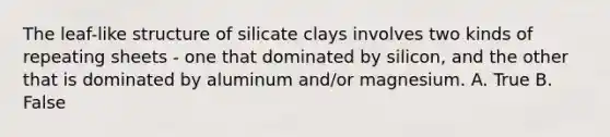 The leaf-like structure of silicate clays involves two kinds of repeating sheets - one that dominated by silicon, and the other that is dominated by aluminum and/or magnesium. A. True B. False