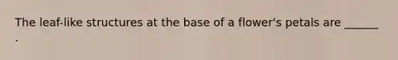 The leaf-like structures at the base of a flower's petals are ______ .