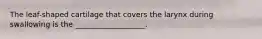 The leaf-shaped cartilage that covers the larynx during swallowing is the ___________________.