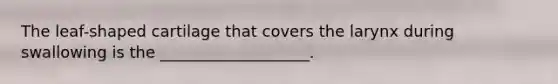 The leaf-shaped cartilage that covers the larynx during swallowing is the ___________________.