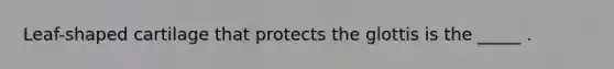 Leaf-shaped cartilage that protects the glottis is the _____ .