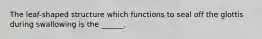 The leaf-shaped structure which functions to seal off the glottis during swallowing is the ______.