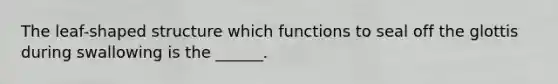 The leaf-shaped structure which functions to seal off the glottis during swallowing is the ______.