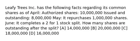 Leafy Trees Inc. has the following facts regarding its common shares as of April: Authorized shares: 10,000,000 Issued and outstanding: 8,000,000 May: It repurchases 1,000,000 shares. June: It completes a 2 for 1 stock split. How many shares are outstanding after the split? [A] 14,000,000 [B] 20,000,000 [C] 18,000,000 [D] 16,000,000