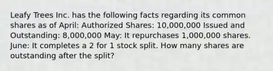 Leafy Trees Inc. has the following facts regarding its common shares as of April: Authorized Shares: 10,000,000 Issued and Outstanding: 8,000,000 May: It repurchases 1,000,000 shares. June: It completes a 2 for 1 stock split. How many shares are outstanding after the split?