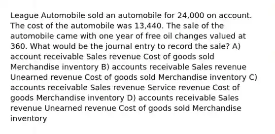 League Automobile sold an automobile for 24,000 on account. The cost of the automobile was 13,440. The sale of the automobile came with one year of free oil changes valued at 360. What would be the journal entry to record the sale? A) account receivable Sales revenue Cost of goods sold Merchandise inventory B) accounts receivable Sales revenue Unearned revenue Cost of goods sold Merchandise inventory C) accounts receivable Sales revenue Service revenue Cost of goods Merchandise inventory D) accounts receivable Sales revenue Unearned revenue Cost of goods sold Merchandise inventory