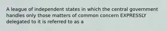 A league of independent states in which the central government handles only those matters of common concern EXPRESSLY delegated to it is referred to as a