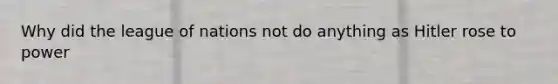 Why did the league of nations not do anything as Hitler rose to power