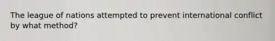 The league of nations attempted to prevent international conflict by what method?