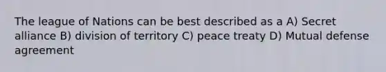 The league of Nations can be best described as a A) Secret alliance B) division of territory C) peace treaty D) Mutual defense agreement