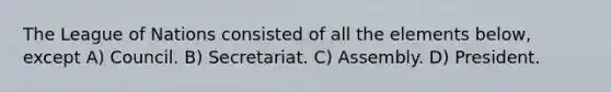 The League of Nations consisted of all the elements below, except A) Council. B) Secretariat. C) Assembly. D) President.