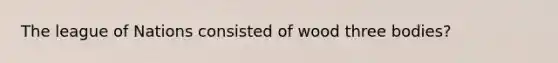 The league of Nations consisted of wood three bodies?