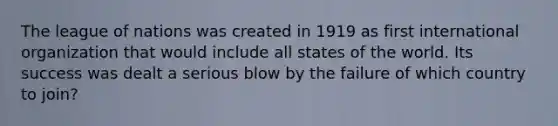 The league of nations was created in 1919 as first international organization that would include all states of the world. Its success was dealt a serious blow by the failure of which country to join?