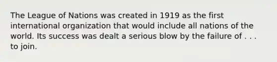 The League of Nations was created in 1919 as the first international organization that would include all nations of the world. Its success was dealt a serious blow by the failure of . . . to join.