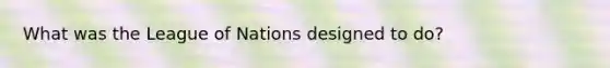 What was the League of Nations designed to do?