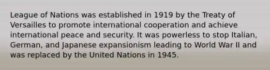 League of Nations was established in 1919 by the Treaty of Versailles to promote international cooperation and achieve international peace and security. It was powerless to stop Italian, German, and Japanese expansionism leading to World War II and was replaced by the United Nations in 1945.