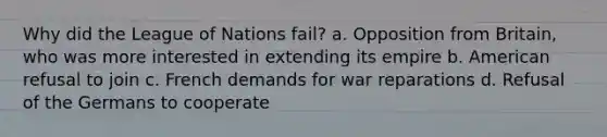 Why did the League of Nations fail? a. Opposition from Britain, who was more interested in extending its empire b. American refusal to join c. French demands for war reparations d. Refusal of the Germans to cooperate