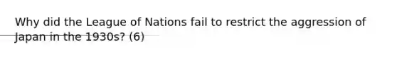 Why did the League of Nations fail to restrict the aggression of Japan in the 1930s? (6)