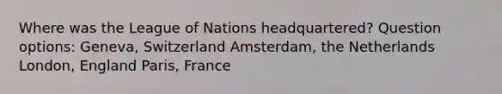 Where was the League of Nations headquartered? Question options: Geneva, Switzerland Amsterdam, the Netherlands London, England Paris, France