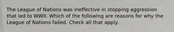 The League of Nations was ineffective in stopping aggression that led to WWII. Which of the following are reasons for why the League of Nations failed. Check all that apply.