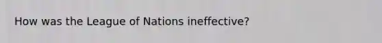 How was the League of Nations ineffective?