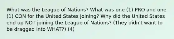 What was the League of Nations? What was one (1) PRO and one (1) CON for the United States joining? Why did the United States end up NOT joining the League of Nations? (They didn't want to be dragged into WHAT?) (4)