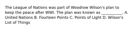 The League of Nations was part of Woodrow Wilson's plan to keep the peace after WWI. The plan was known as ___________. A. United Nations B. Fourteen Points C. Points of LIght D. Wilson's List of Things