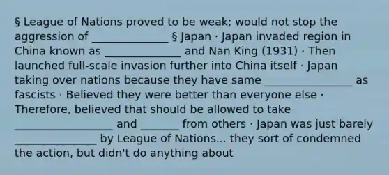 § League of Nations proved to be weak; would not stop the aggression of ______________ § Japan · Japan invaded region in China known as ______________ and Nan King (1931) · Then launched full-scale invasion further into China itself · Japan taking over nations because they have same ________________ as fascists · Believed they were better than everyone else · Therefore, believed that should be allowed to take __________________ and _______ from others · Japan was just barely _______________ by League of Nations... they sort of condemned the action, but didn't do anything about