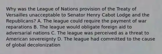 Why was the League of Nations provision of the Treaty of Versailles unacceptable to Senator Henry Cabot Lodge and the Republicans? A. The league could require the payment of war reparations B. The league would obligate foreign aid to adversarial nations C. The league was perceived as a threat to American sovereignty D. The league had committed to the cause of global decolonization