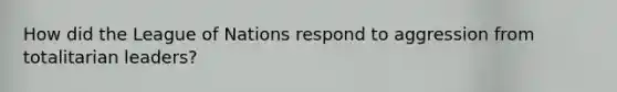 How did the League of Nations respond to aggression from totalitarian leaders?